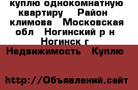 куплю однокомнатную квартиру  › Район ­ климова - Московская обл., Ногинский р-н, Ногинск г. Недвижимость » Куплю   